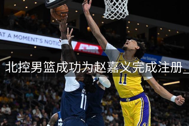 北控男篮成功为赵嘉义完成注册 双方的C类合同还剩两年